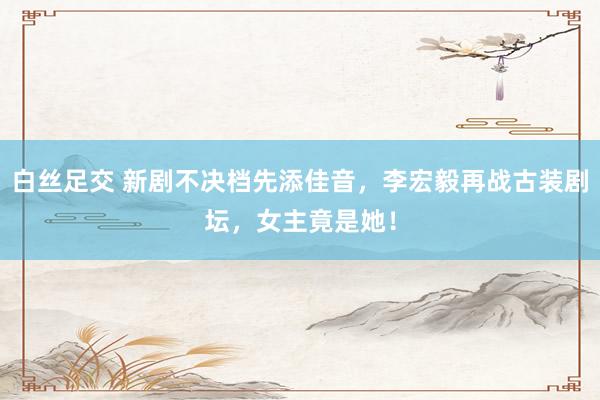 白丝足交 新剧不决档先添佳音，李宏毅再战古装剧坛，女主竟是她！