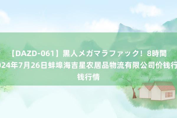 【DAZD-061】黒人メガマラファック!8時間 2024年7月26日蚌埠海吉星农居品物流有限公司价钱行情