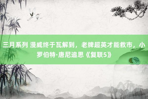 三月系列 漫威终于瓦解到，老牌超英才能救市，小罗伯特·唐尼追思《复联5》