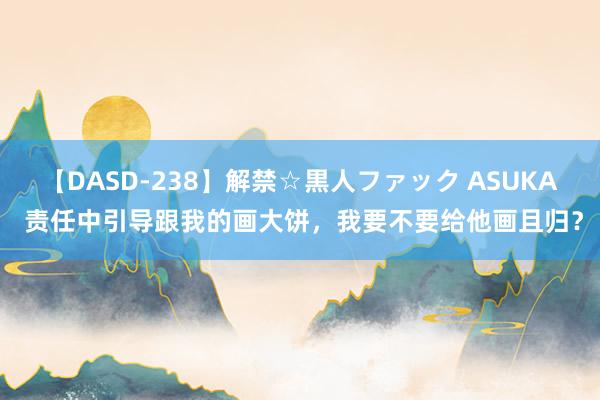 【DASD-238】解禁☆黒人ファック ASUKA 责任中引导跟我的画大饼，我要不要给他画且归？