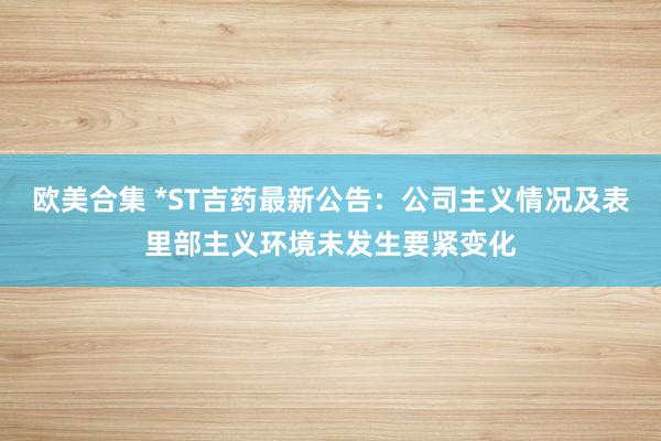 欧美合集 *ST吉药最新公告：公司主义情况及表里部主义环境未发生要紧变化