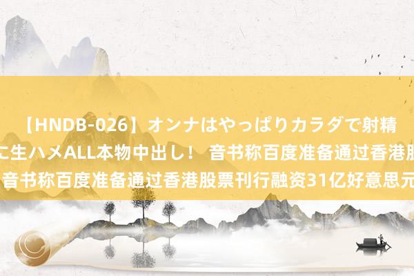 【HNDB-026】オンナはやっぱりカラダで射精する 厳選美巨乳ボディに生ハメALL本物中出し！ 音书称百度准备通过香港股票刊行融资31亿好意思元