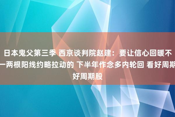 日本鬼父第三季 西京谈判院赵建:要让信心回暖不是一两根阳线约略拉动的 下半年作念多内轮回 看好周期股