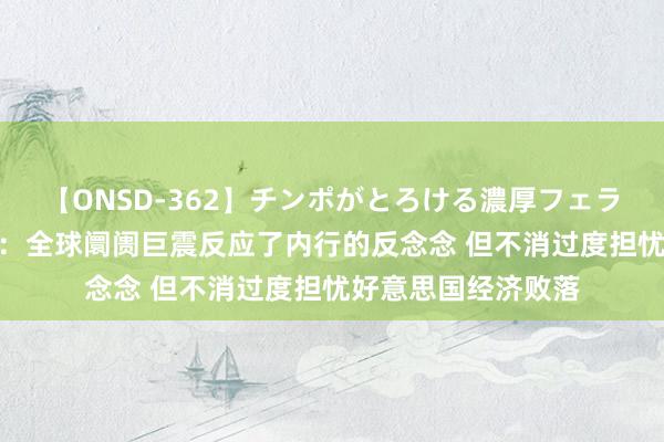 【ONSD-362】チンポがとろける濃厚フェラチオ4時間 邢自立:全球阛阓巨震反应了内行的反念念 但不消过度担忧好意思国经济败落