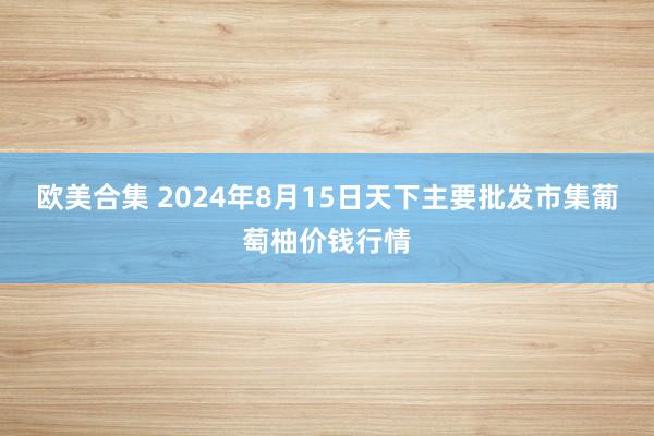 欧美合集 2024年8月15日天下主要批发市集葡萄柚价钱行情