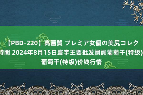 【PBD-220】高画質 プレミア女優の美尻コレクション8時間 2024年8月15日寰宇主要批发阛阓葡萄干(特级)价钱行情