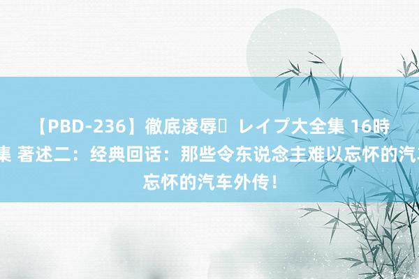 【PBD-236】徹底凌辱・レイプ大全集 16時間 第2集 著述二：经典回话：那些令东说念主难以忘怀的汽车外传！