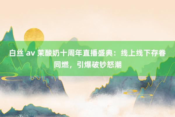 白丝 av 茉酸奶十周年直播盛典：线上线下存眷同燃，引爆破钞怒潮