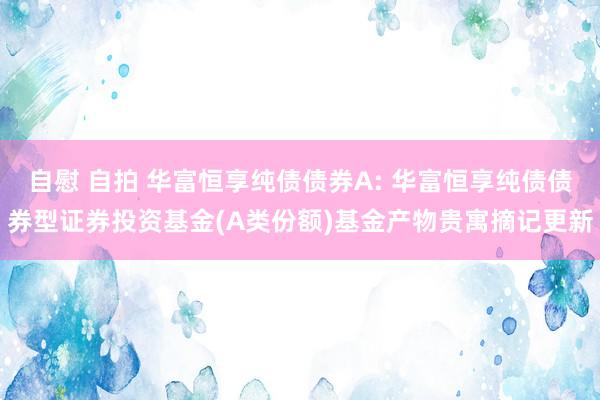 自慰 自拍 华富恒享纯债债券A: 华富恒享纯债债券型证券投资基金(A类份额)基金产物贵寓摘记更新