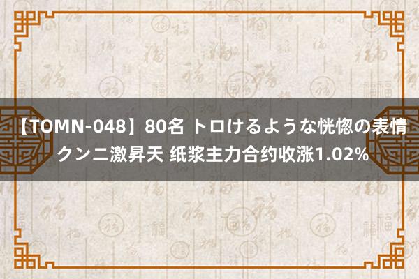 【TOMN-048】80名 トロけるような恍惚の表情 クンニ激昇天 纸浆主力合约收涨1.02%