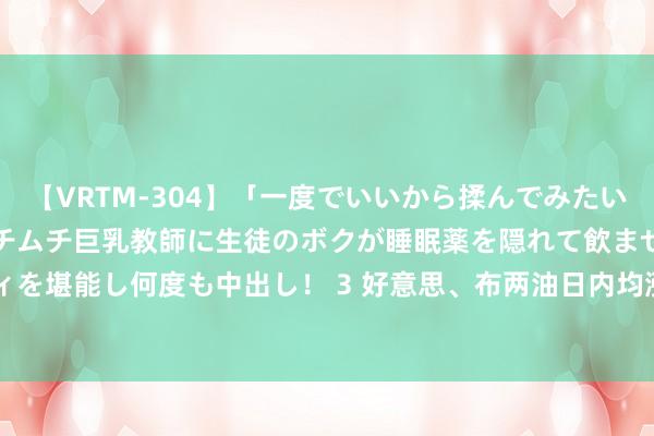 【VRTM-304】「一度でいいから揉んでみたい！」はち切れんばかりのムチムチ巨乳教師に生徒のボクが睡眠薬を隠れて飲ませて、夢の豊満ボディを堪能し何度も中出し！ 3 好意思、布两油日内均涨超1% 现离别报75.44好意思元/桶和79.06好意思元/桶