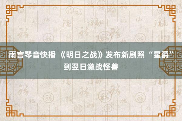 雨宫琴音快播 《明日之战》发布新剧照 “星爵”到翌日激战怪兽