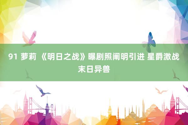 91 萝莉 《明日之战》曝剧照阐明引进 星爵激战末日异兽