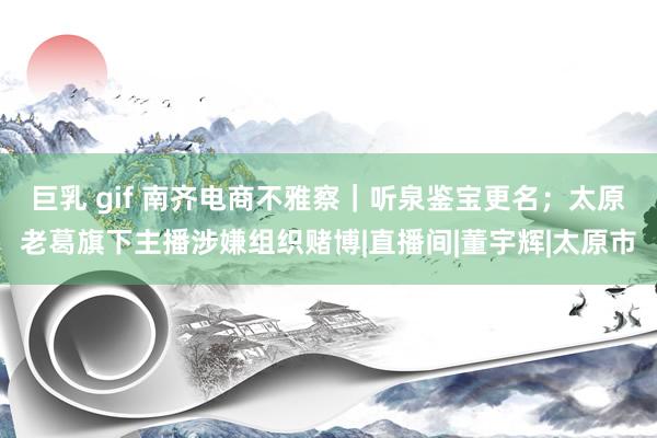 巨乳 gif 南齐电商不雅察｜听泉鉴宝更名；太原老葛旗下主播涉嫌组织赌博|直播间|董宇辉|太原市