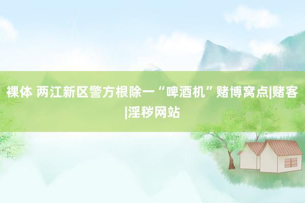 裸体 两江新区警方根除一“啤酒机”赌博窝点|赌客|淫秽网站