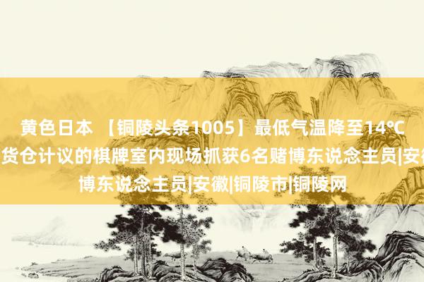 黄色日本 【铜陵头条1005】最低气温降至14℃！|公何在城区某货仓计议的棋牌室内现场抓获6名赌博东说念主员|安徽|铜陵市|铜陵网