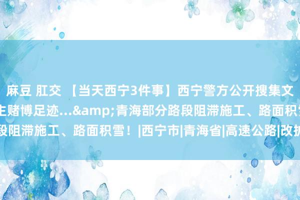 麻豆 肛交 【当天西宁3件事】西宁警方公开搜集文魁涉嫌组织他东说念主赌博足迹...&青海部分路段阻滞施工、路面积雪！|西宁市|青海省|高速公路|改扩建工程