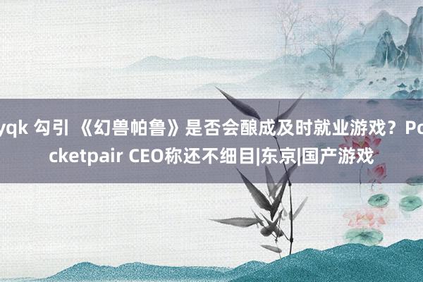 yqk 勾引 《幻兽帕鲁》是否会酿成及时就业游戏？Pocketpair CEO称还不细目|东京|国产游戏