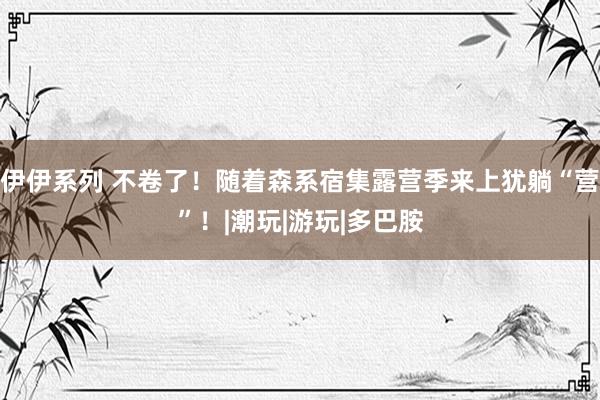 伊伊系列 不卷了！随着森系宿集露营季来上犹躺“营”！|潮玩|游玩|多巴胺