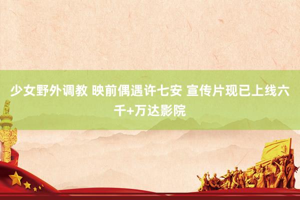 少女野外调教 映前偶遇许七安 宣传片现已上线六千+万达影院