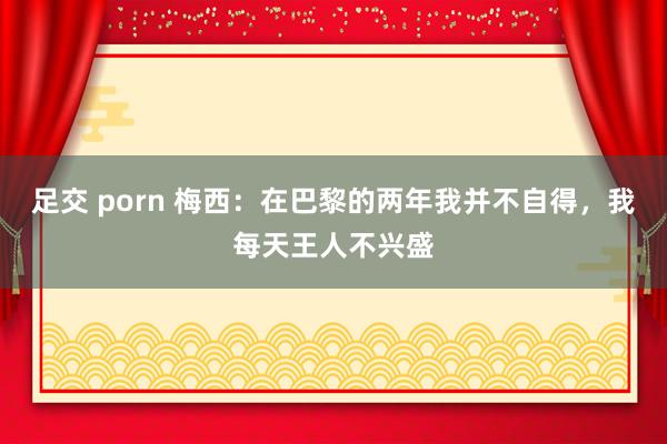 足交 porn 梅西：在巴黎的两年我并不自得，我每天王人不兴盛