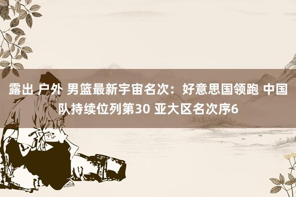露出 户外 男篮最新宇宙名次：好意思国领跑 中国队持续位列第30 亚大区名次序6