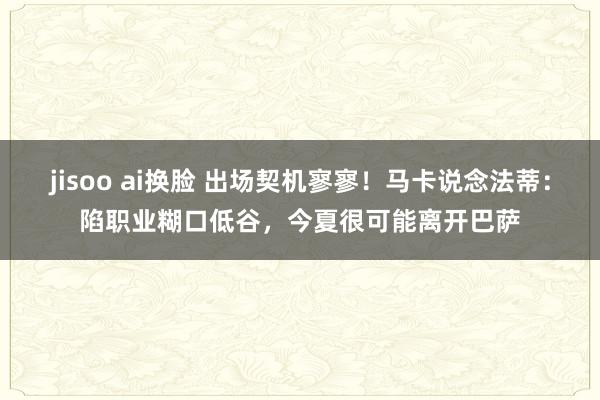 jisoo ai换脸 出场契机寥寥！马卡说念法蒂：陷职业糊口低谷，今夏很可能离开巴萨