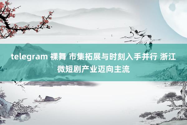 telegram 裸舞 市集拓展与时刻入手并行 浙江微短剧产业迈向主流