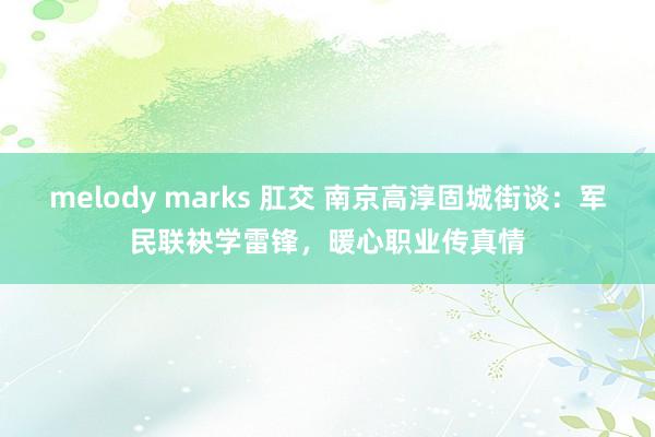 melody marks 肛交 南京高淳固城街谈：军民联袂学雷锋，暖心职业传真情
