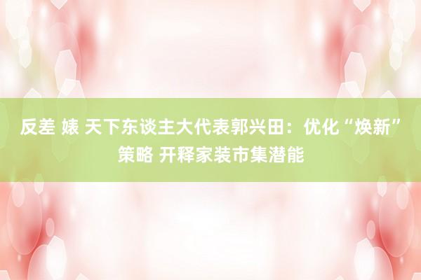 反差 婊 天下东谈主大代表郭兴田：优化“焕新”策略 开释家装市集潜能