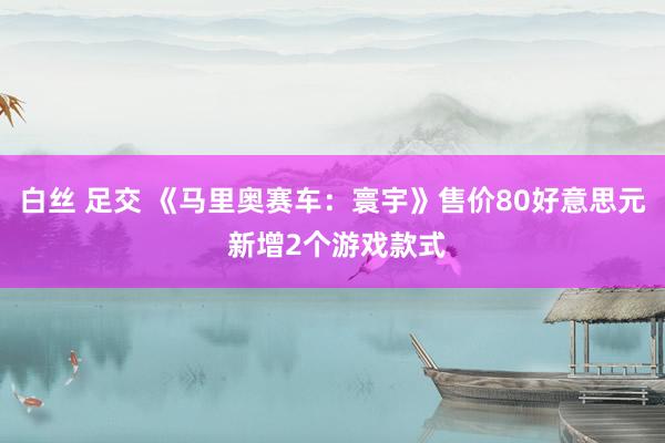 白丝 足交 《马里奥赛车：寰宇》售价80好意思元 新增2个游戏款式