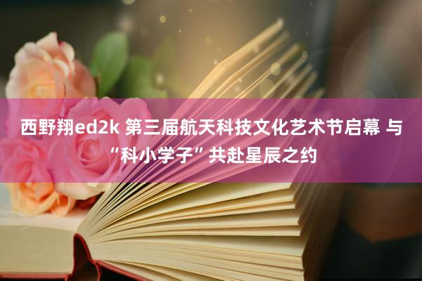 西野翔ed2k 第三届航天科技文化艺术节启幕 与“科小学子”共赴星辰之约