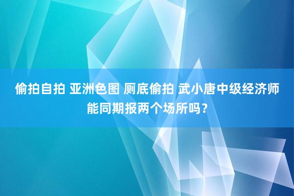 偷拍自拍 亚洲色图 厕底偷拍 武小唐中级经济师能同期报两个场所吗？