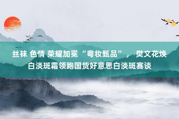 丝袜 色情 荣耀加冕 “粤妆甄品” ， 樊文花焕白淡斑霜领跑国货好意思白淡斑赛谈