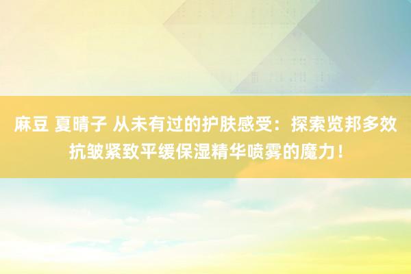 麻豆 夏晴子 从未有过的护肤感受：探索览邦多效抗皱紧致平缓保湿精华喷雾的魔力！