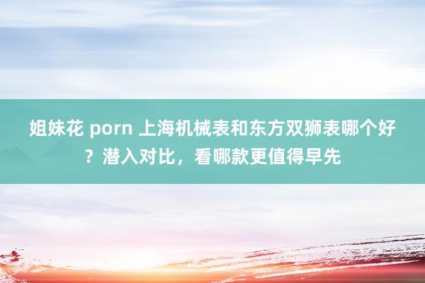 姐妹花 porn 上海机械表和东方双狮表哪个好？潜入对比，看哪款更值得早先