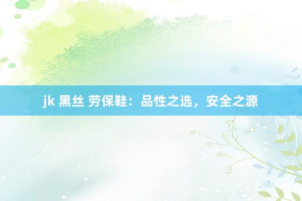jk 黑丝 劳保鞋：品性之选，安全之源