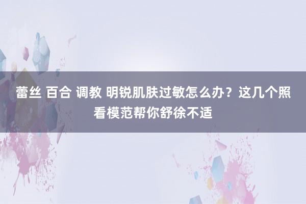 蕾丝 百合 调教 明锐肌肤过敏怎么办？这几个照看模范帮你舒徐不适