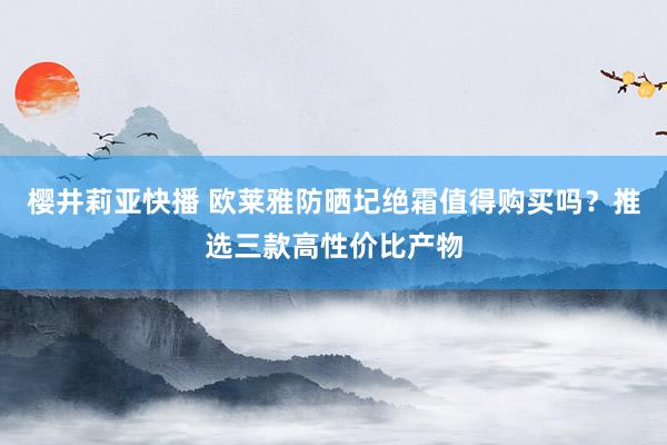 樱井莉亚快播 欧莱雅防晒圮绝霜值得购买吗？推选三款高性价比产物