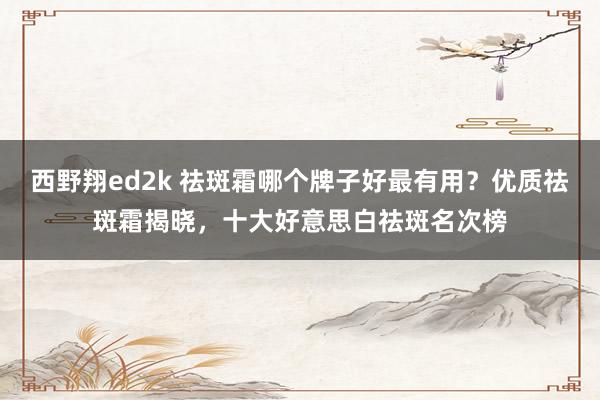 西野翔ed2k 祛斑霜哪个牌子好最有用？优质祛斑霜揭晓，十大好意思白祛斑名次榜