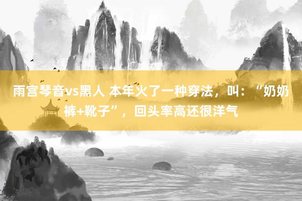 雨宫琴音vs黑人 本年火了一种穿法，叫：“奶奶裤+靴子”，回头率高还很洋气