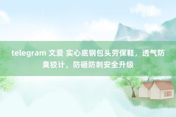 telegram 文爱 实心底钢包头劳保鞋，透气防臭狡计，防砸防刺安全升级