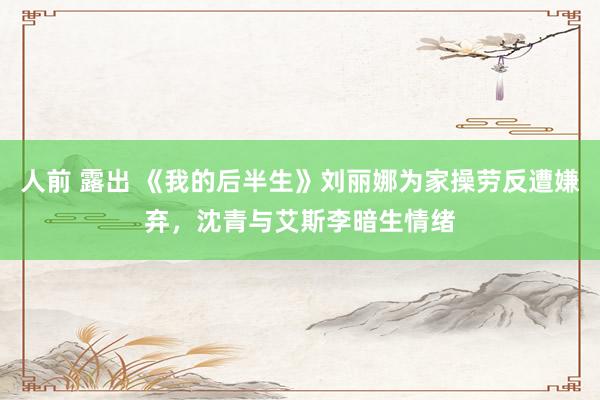 人前 露出 《我的后半生》刘丽娜为家操劳反遭嫌弃，沈青与艾斯李暗生情绪