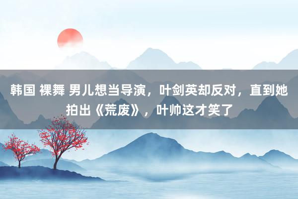 韩国 裸舞 男儿想当导演，叶剑英却反对，直到她拍出《荒废》，叶帅这才笑了