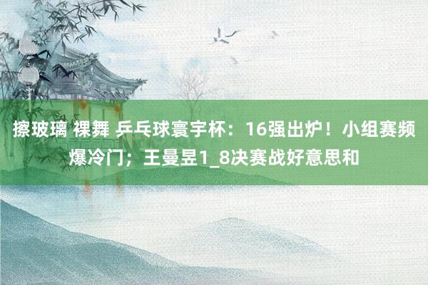 擦玻璃 裸舞 乒乓球寰宇杯：16强出炉！小组赛频爆冷门；王曼昱1_8决赛战好意思和