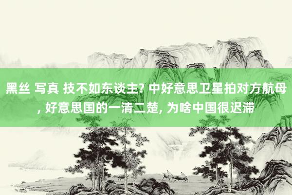 黑丝 写真 技不如东谈主? 中好意思卫星拍对方航母， 好意思国的一清二楚， 为啥中国很迟滞