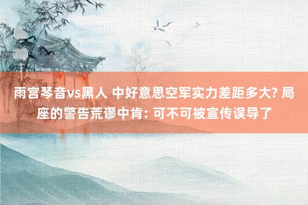 雨宫琴音vs黑人 中好意思空军实力差距多大? 局座的警告荒谬中肯: 可不可被宣传误导了