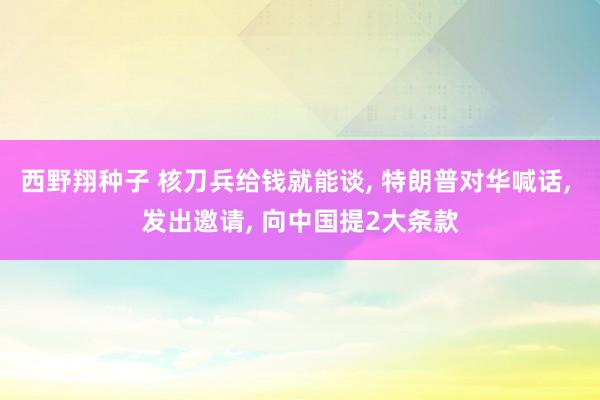 西野翔种子 核刀兵给钱就能谈， 特朗普对华喊话， 发出邀请， 向中国提2大条款