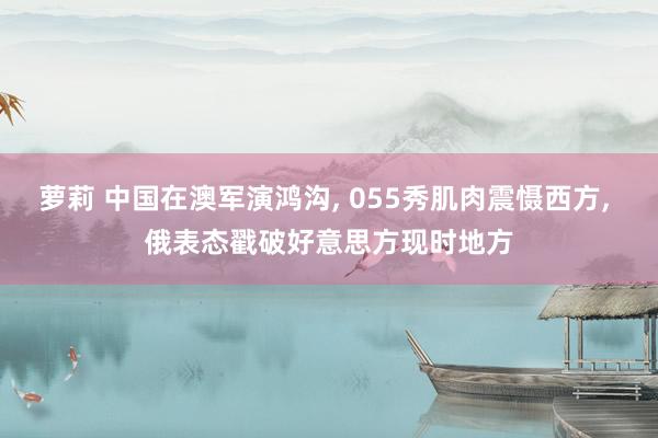 萝莉 中国在澳军演鸿沟， 055秀肌肉震慑西方， 俄表态戳破好意思方现时地方