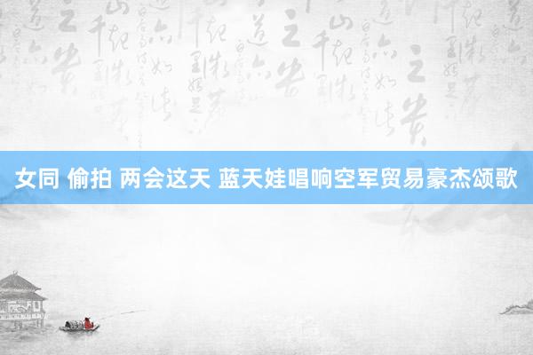 女同 偷拍 两会这天 蓝天娃唱响空军贸易豪杰颂歌